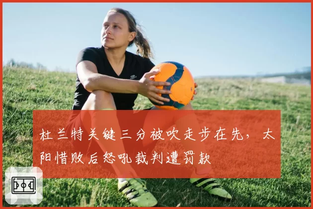 杜兰特关键三分被吹走步在先,太阳惜败后怒吼裁判遭罚款