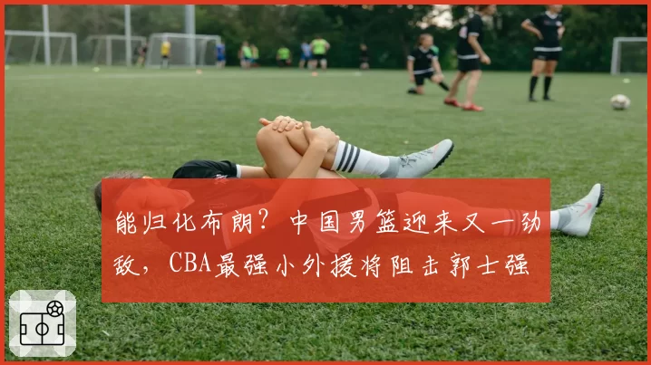 能归化布朗？中国男篮迎来又一劲敌，CBA最强小外援将阻击郭士强