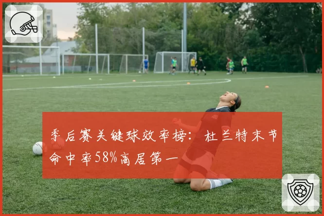 季后赛关键球效率榜：杜兰特末节命中率58%高居第一