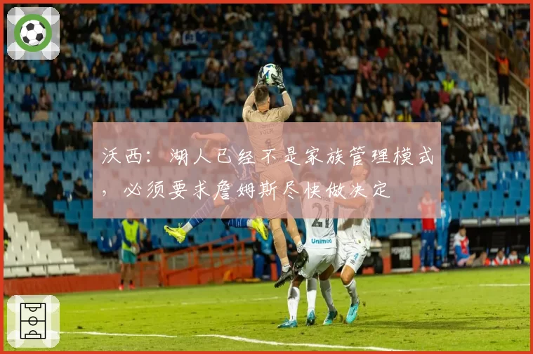沃西：湖人已经不是家族管理模式，必须要求詹姆斯尽快做决定