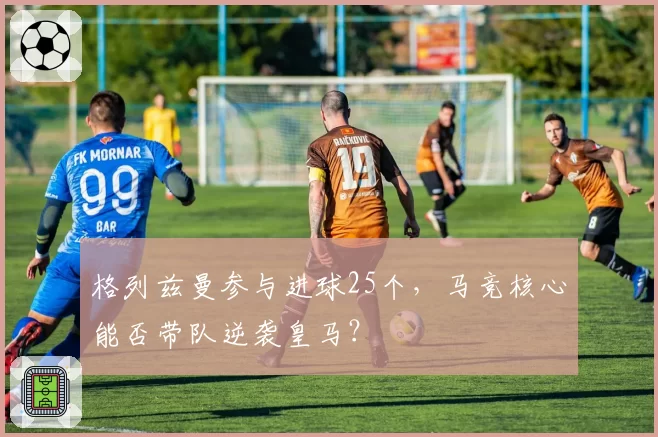格列兹曼参与进球25个，马竞核心能否带队逆袭皇马？