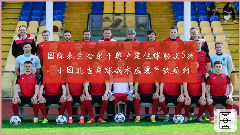 国际米兰恰尔汗奥卢定位球助攻5次,小因扎吉角球战术成意甲破局利器
