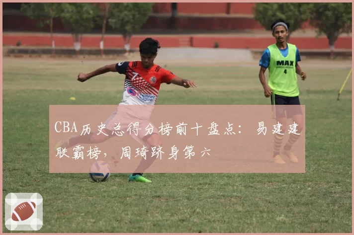 CBA历史总得分榜前十盘点:易建建联霸榜,周琦跻身第六