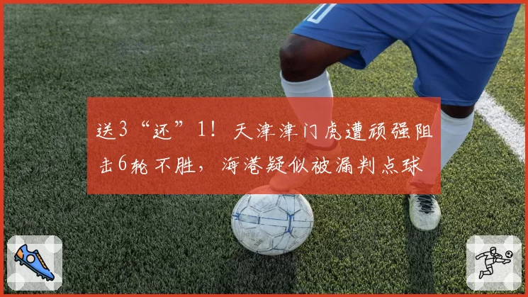 送3“还”1！天津津门虎遭顽强阻击6轮不胜，海港疑似被漏判点球