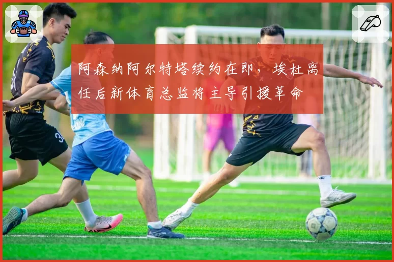 阿森纳阿尔特塔续约在即，埃杜离任后新体育总监将主导引援革命