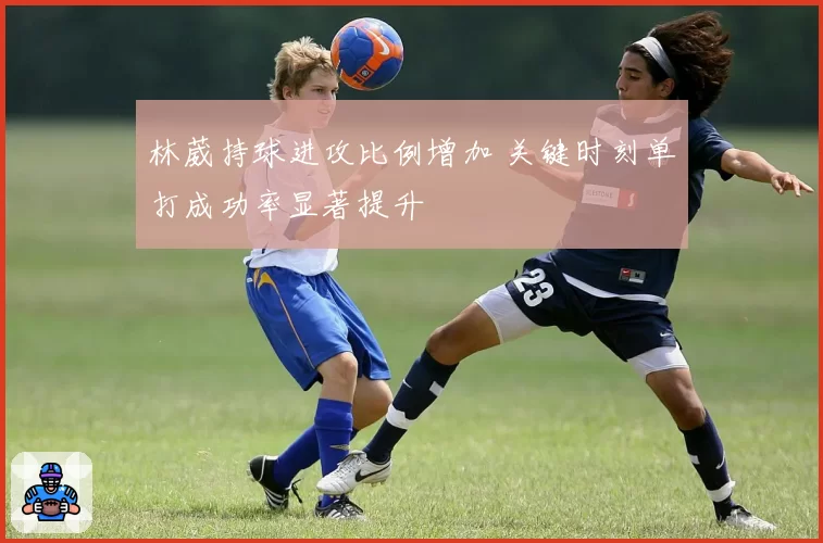 林葳持球进攻比例增加 关键时刻单打成功率显著提升
