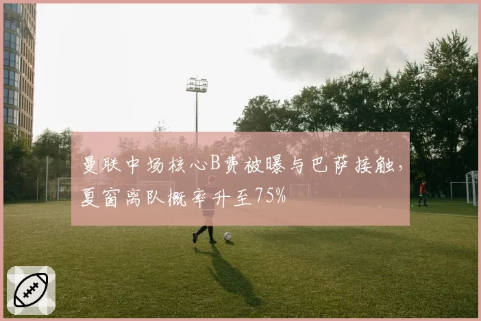 曼联中场核心B费被曝与巴萨接触，夏窗离队概率升至75%