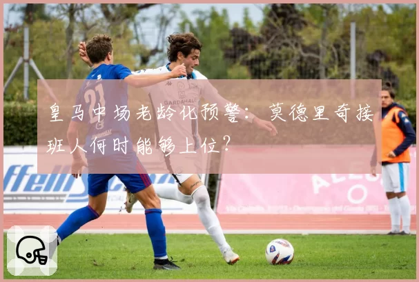 皇马中场老龄化预警：莫德里奇接班人何时能够上位？