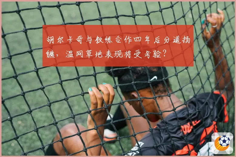 胡尔卡奇与教练合作四年后分道扬镳，温网草地表现将受考验？