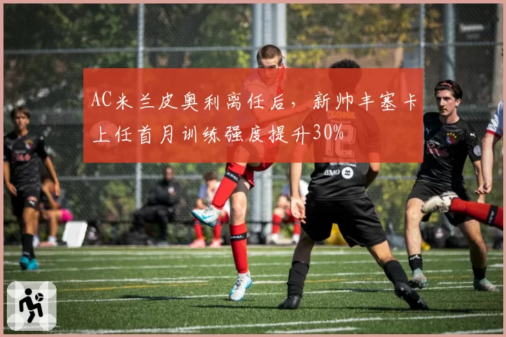AC米兰皮奥利离任后,新帅丰塞卡上任首月训练强度提升30%