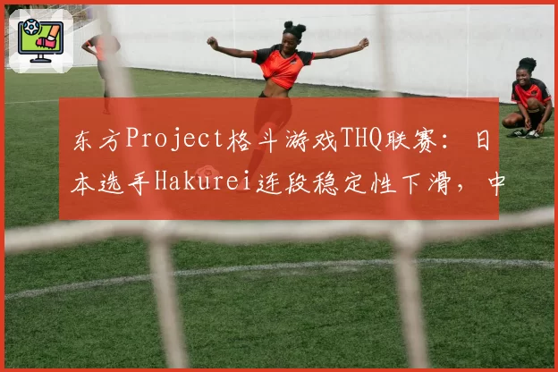 东方Project格斗游戏THQ联赛:日本选手Hakurei连段稳定性下滑,中国选手Reimu压制力数据对比有优势