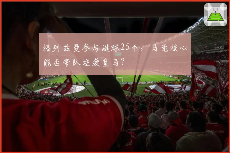 格列兹曼参与进球25个，马竞核心能否带队逆袭皇马？