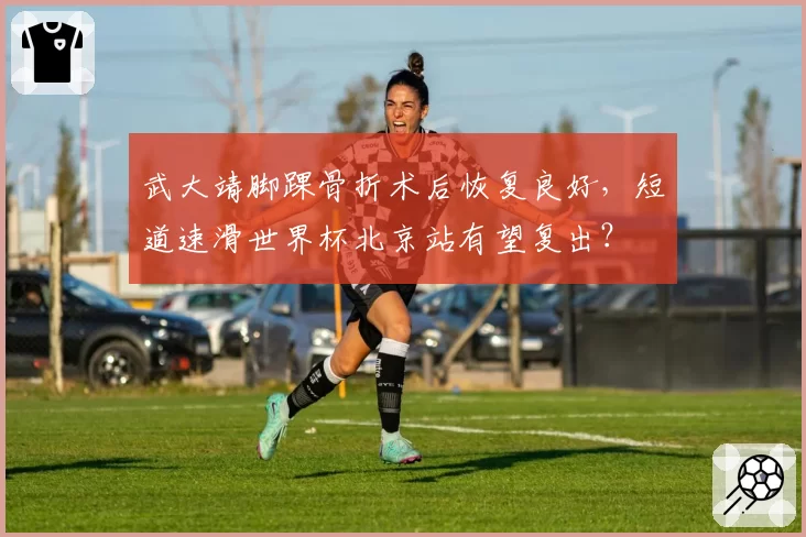 武大靖脚踝骨折术后恢复良好，短道速滑世界杯北京站有望复出？