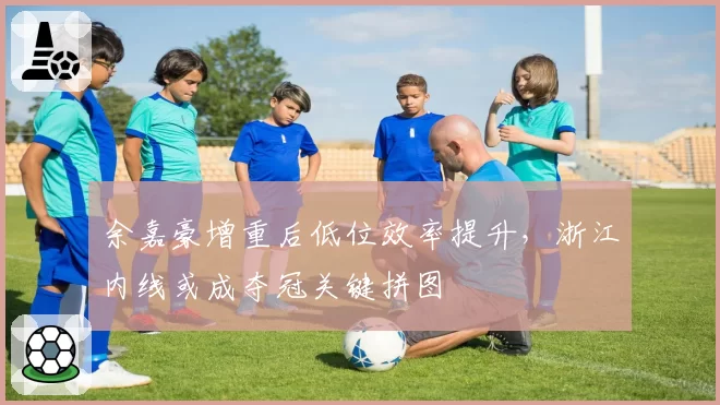 余嘉豪增重后低位效率提升，浙江内线或成夺冠关键拼图