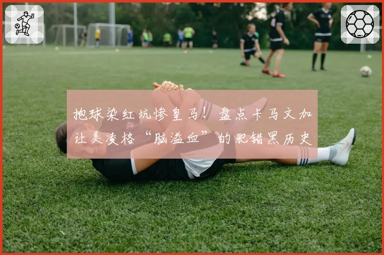抱球染红坑惨皇马!盘点卡马文加让美凌格“脑溢血”的犯错黑历史