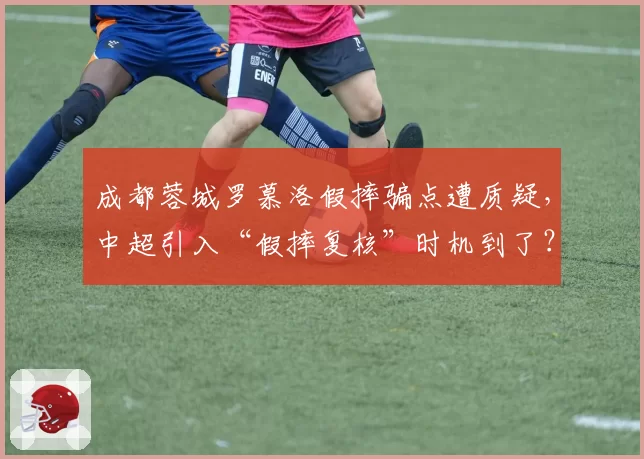 成都蓉城罗慕洛假摔骗点遭质疑，中超引入“假摔复核”时机到了？